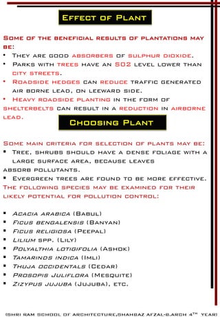 Effect of Plant
Some of the beneficial results of plantations may
be:
• They are good absorbers of sulphur dioxide.
• Parks with trees have an S02 level lower than
city streets.
• Roadside hedges can reduce traffic generated
air borne lead, on leeward side.
• Heavy roadside planting in the form of
shelterbelts can result in a reduction in airborne
lead.
Some main criteria for selection of plants may be:
 Tree, shrubs should have a dense foliage with a
large surface area, because leaves
absorb pollutants.
 Evergreen trees are found to be more effective.
The following species may be examined for their
likely potential for pollution control:
 Acacia arabica (Babul)
 Ficus bengalensis (Banyan)
 Ficus religiosa (Peepal)
 Lilium spp. (Lily)
 Polyalthia lotigifolia (Ashok)
 Tamarinds indica (Imli)
 Thuja occidentals (Cedar)
 Prosopis Juliflora (Mesquite)
 Zizypus jujuba (Jujuba), etc.
Choosing Plant
 