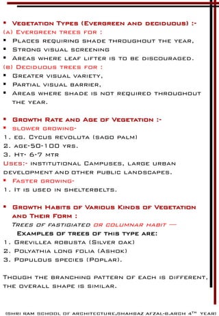  Vegetation Types (Evergreen and deciduous) :-
(a) Evergreen trees for :
 Places requiring shade throughout the year,
 Strong visual screening
 Areas where leaf lifter is to be discouraged.
(b) Deciduous trees for :
 Greater visual variety,
 Partial visual barrier,
 Areas where shade is not required throughout
the year.
 Growth Rate and Age of Vegetation :-
 slower growing-
1. eg. Cycus revoluta (sago palm)
2. age-50-100 yrs.
3. Ht- 6-7 mtr
Uses:- institutional Campuses, large urban
development and other public landscapes.
 Faster growing-
1. It is used in shelterbelts.
 Growth Habits of Various Kinds of Vegetation
and Their Form :
Trees of fastigiated or columnar habit —
Examples of trees of this type are:
1. Grevillea robusta (Silver oak)
2. Polyathia long folia (Ashok)
3. Populous species (Poplar).
Though the branching pattern of each is different,
the overall shape is similar.
 