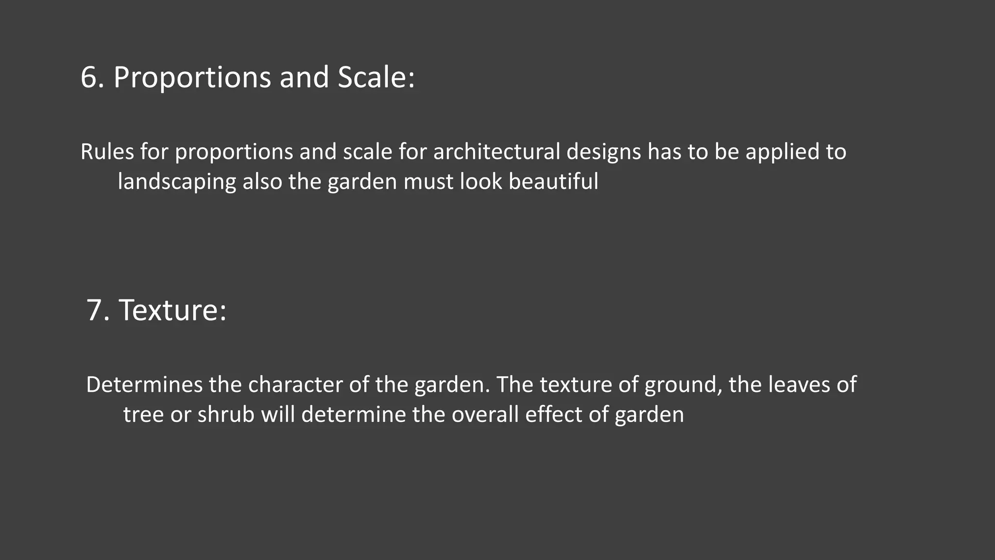 6. Proportions and Scale:
Rules for proportions and scale for architectural designs has to be applied to
landscaping also the garden must look beautiful
7. Texture:
Determines the character of the garden. The texture of ground, the leaves of
tree or shrub will determine the overall effect of garden
 