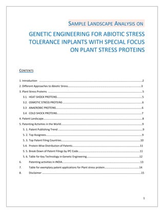 SAMPLE LANDSCAPE ANALYSIS ON
GENETIC ENGINEERING FOR ABIOTIC STRESS
TOLERANCE INPLANTS WITH SPECIAL FOCUS
ON PLANT STRESS PROTEINS
CONTENTS
1. Introduction ……………………………………………………………………………………………………………………………………..2
2. Different Approaches to Abiotic Stress…………………………………………………………………………………..………….3
3. Plant Stress Proteins ………………………………………………………………………………………………………………………….5
3.1. HEAT SHOCK PROTEINS………………………………………………………………………………………………………………5
3.2. OSMOTIC STRESS PROTEINS ………………………………………………………………………………………………………6
3.3 ANAEROBIC PROTEINS……………………………………………………………………………………………………………….6
3.4 COLD SHOCK PROTEINS……………………………………………………………………………………………………………..7
4. Patent Landscape………………………………………………………………………………………………………………………………..8
5. Patenting Activities in the World…………………………………………………………………………………………………………9
5. 1. Patent Publishing Trend ……………………………………………………………………………………………………………..9
5. 2. Top Assignees…………………………………………………………………………………………………………………………….9
5. 3. Top Patent Filing Countries………………………………………………………………………………………………………10
5.4. Protein-Wise Distribution of Patents……………………………………………………………………………………….11
5. 5. Break Down of Patent Filings by IPC Code……………………………………………………………………………….11
5. 6. Table for Key Technology in Genetic Engineering……………………………………………………………………12
6.

Patenting activities in INDIA……………………………………………………………………………………….……..…….13

7.

Table for exemplary patent applications for Plant stress protein……………………….…………..………14

8.

Disclaimer ………………………………………………………………………………………………………………………………..15

1

 