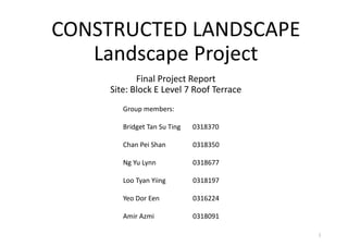CONSTRUCTED LANDSCAPE
Landscape Project
Final Project Report
Site: Block E Level 7 Roof Terrace
Group members:
Bridget Tan Su Ting 0318370
Chan Pei Shan 0318350
Ng Yu Lynn 0318677
Loo Tyan Yiing 0318197
Yeo Dor Een 0316224
Amir Azmi 0318091
1
 