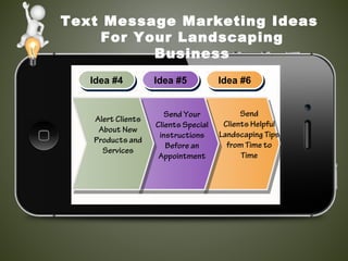 Text Message Marketing Ideas
For Your Landscaping
Business
Idea #4Idea #4 Idea #5Idea #5 Idea #6Idea #6
Send Your
Clients Special
instructions
Before an
Appointment
Send
Clients Helpful
Landscaping Tips
from Time to
Time
Alert Clients
About New
Products and
Services
 