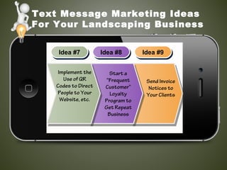 Text Message Marketing Ideas
For Your Landscaping Business
Idea #7Idea #7 Idea #8Idea #8 Idea #9Idea #9
Implement the
Use of QR
Codes to Direct
People to Your
Website, etc.
Start a
“Frequent
Customer”
Loyalty
Program to
Get Repeat
Business
Send Invoice
Notices to
Your Clients
 