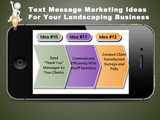 Text Message Marketing Ideas
For Your Landscaping Business
Idea #10Idea #10 Idea #11Idea #11 Idea #12Idea #12
Send
“Thank You”
Messages to
Your Clients
Communicate
Efficiently With
Staff Members
Conduct Client
Satisfaction
Surveys and
Polls
 