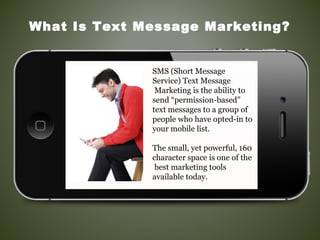 SMS (Short Message
Service) Text Message
Marketing is the ability to
send “permission-based”
text messages to a group of
people who have opted-in to
your mobile list.
The small, yet powerful, 160
character space is one of the
best marketing tools
available today.
What Is Text Message Marketing?
 