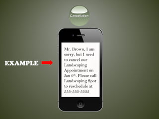 EXAMPLE
Mr. Brown, I am
sorry, but I need
to cancel our
Landscaping
Appointment on
Jan 9th
. Please call
Landscaping Spot
to reschedule at
555-555-5555
CancellationCancellation
 
