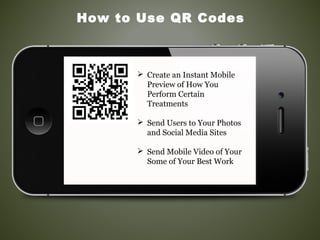 How to Use QR Codes
 Create an Instant Mobile
Preview of How You
Perform Certain
Treatments
 Send Users to Your Photos
and Social Media Sites
 Send Mobile Video of Your
Some of Your Best Work
 