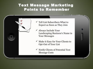  Tell List Subscribers What to
Expect as Soon as They Join
 Always Include Your
Landscaping Business’s Name in
Your Messages
 Make it Easy for Your Clients to
Opt-Out of Your List
 Notify Clients of Potential Text
Message Costs
Text Message Marketing
Points to Remember
 