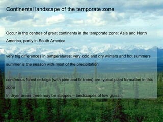 Continental landscape of the temporate zone Occur in the centres of great continents in the temporate zone: Asia and North America, partly in South America very big differences in temperatures: very cold and dry winters and hot summers summer is the season with most of the precipitation  coniferous forest or taiga (with pine and fir trees) are typical plant formation in this zone In dryer areas there may be steppes – landscapes of low grass 