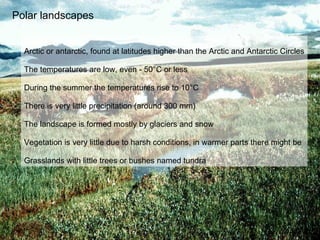 Polar landscapes Arctic or antarctic, found at latitudes higher than the Arctic and Antarctic Circles The temperatures are low, even - 50 ° C or less During the summer the temperatures rise to 10 ° C There is very little precipitation (around 300 mm) The landscape is formed mostly by glaciers and snow Vegetation is very little due to harsh conditions, in warmer parts there might be  Grasslands with little trees or bushes named tundra 