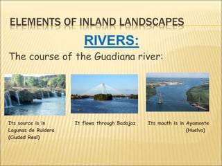 ELEMENTS OF INLAND LANDSCAPES
RIVERS:
The course of the Guadiana river:
Its source is in It flows through Badajoz Its mouth is in Ayamonte
Lagunas de Ruidera (Huelva)
(Ciudad Real)
 