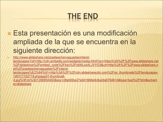THE END
 Esta presentación es una modificación
ampliada de la que se encuentra en la
siguiente dirección:
 http://www.slideshare.net/joseteachervaguadas/inland-
landscapes?ref=http://cdn.embedly.com/widgets/media.html?src=https%3A%2F%2Fwww.slideshare.net
%2Fslideshow%2Fembed_code%2Fkey%2Fx64tLxxALJVYO3&url=http%3A%2F%2Fwww.slideshare.n
et%2Fjoseteachervaguadas%2Finland-
landscapes%E2%84%91=http%3A%2F%2Fcdn.slidesharecdn.com%2Fss_thumbnails%2Flandscapes-
140117102719-phpapp01-thumbnail-
4.jpg%3Fcb%3D1389954482&key=d9afd0be27a941868e9c8a2da6764614&type=text%2Fhtml&schem
a=slideshare
 