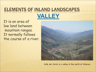 ELEMENTS OF INLAND LANDSCAPES
VALLEY
It is an area of
low land between
mountain ranges.
It normally follows
the course of a river.
Valle del Jerte is a valley in the north of Cáceres.
 