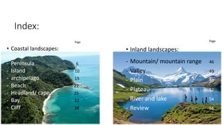 Index:
Page
• Coastal landscapes:
- Peninsula 6
- Island 10
- archipelago 15
- Beach 22
- Headland/ cape 25
- Bay 32
- Cliff 38
Page
• Inland landscapes:
- Mountain/ mountain range 46
- Valley 49
- Plain 50
- Plateau 52
- River and lake 54
- Review 56
 