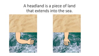 Headlands usually look like an arm.
A headland is a piece of land
that extends into the sea.
 