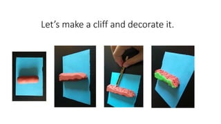 Let’s make a cliff and decorate it.
 