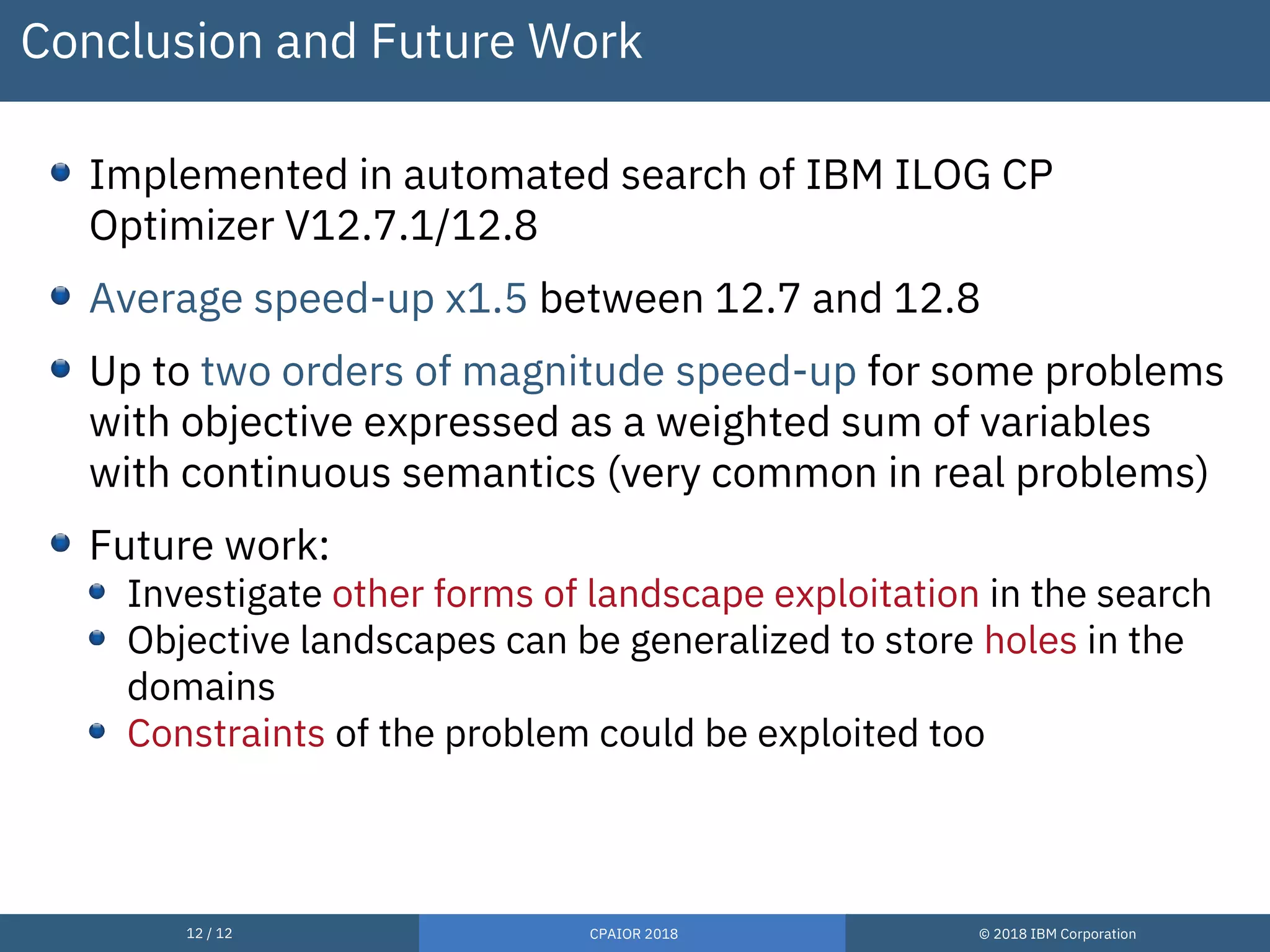 12 / 12 CPAIOR 2018 © 2018 IBM Corporation
Conclusion and Future Work
Implemented in automated search of IBM ILOG CP
Optimizer V12.7.1/12.8
Average speed-up x1.5 between 12.7 and 12.8
Up to two orders of magnitude speed-up for some problems
with objective expressed as a weighted sum of variables
with continuous semantics (very common in real problems)
Future work:
Investigate other forms of landscape exploitation in the search
Objective landscapes can be generalized to store holes in the
domains
Constraints of the problem could be exploited too
 