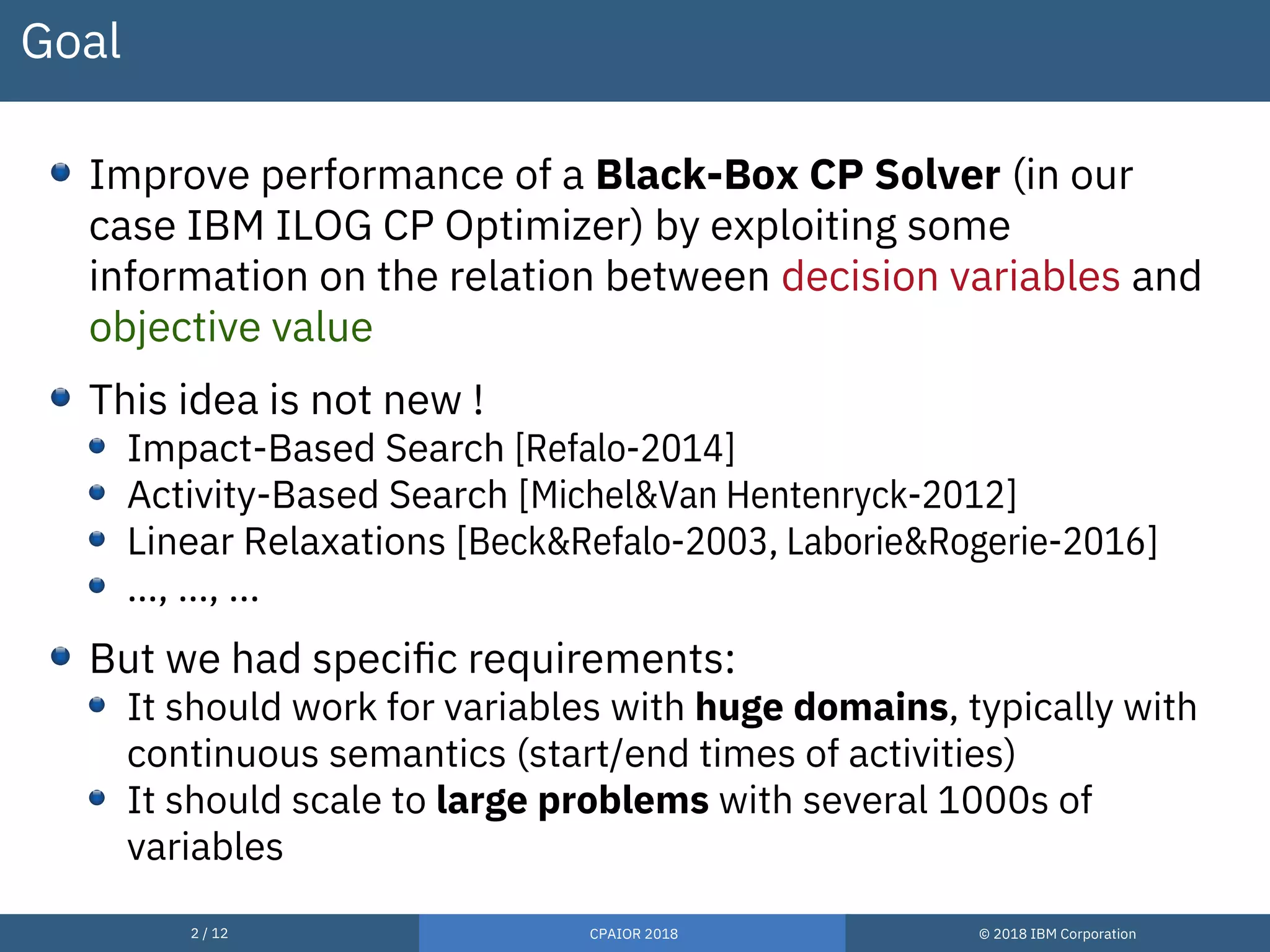 2 / 12 CPAIOR 2018 © 2018 IBM Corporation
Goal
Improve performance of a Black-Box CP Solver (in our
case IBM ILOG CP Optimizer) by exploiting some
information on the relation between decision variables and
objective value
This idea is not new !
Impact-Based Search [Refalo-2014]
Activity-Based Search [Michel&Van Hentenryck-2012]
Linear Relaxations [Beck&Refalo-2003, Laborie&Rogerie-2016]
…, …, ...
But we had specific requirements:
It should work for variables with huge domains, typically with
continuous semantics (start/end times of activities)
It should scale to large problems with several 1000s of
variables
 