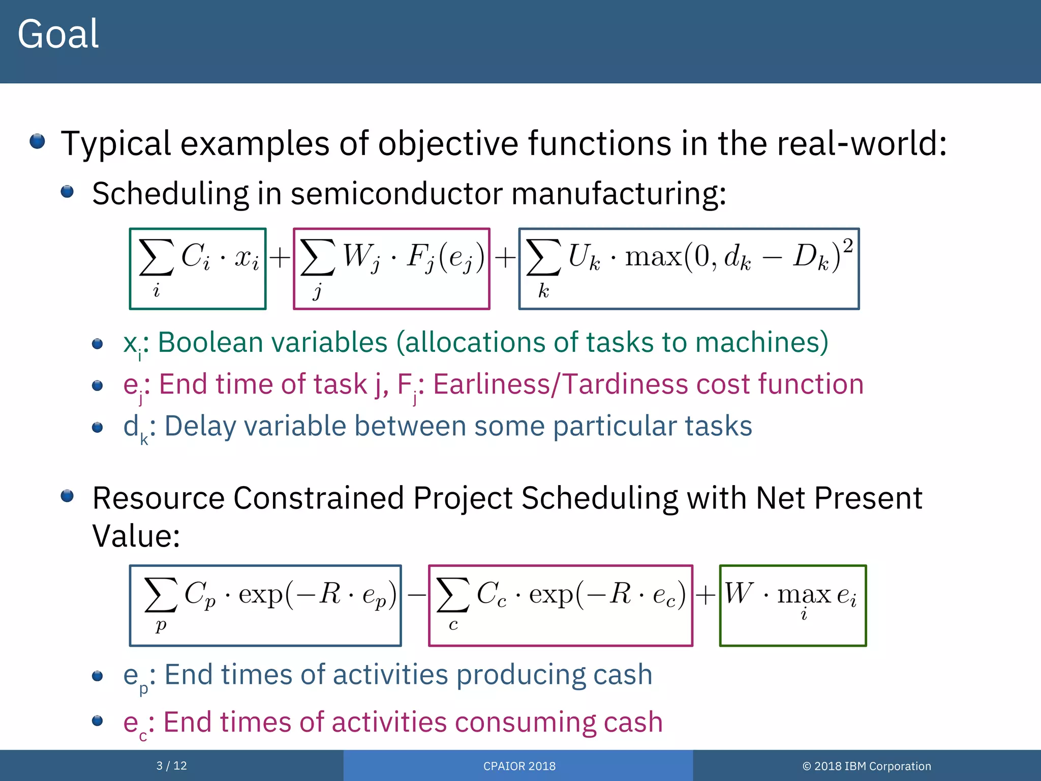 3 / 12 CPAIOR 2018 © 2018 IBM Corporation
Goal
Typical examples of objective functions in the real-world:
Scheduling in semiconductor manufacturing:
xi
: Boolean variables (allocations of tasks to machines)
ej
: End time of task j, Fj
: Earliness/Tardiness cost function
dk
: Delay variable between some particular tasks
Resource Constrained Project Scheduling with Net Present
Value:
ep
: End times of activities producing cash
ec
: End times of activities consuming cash
 