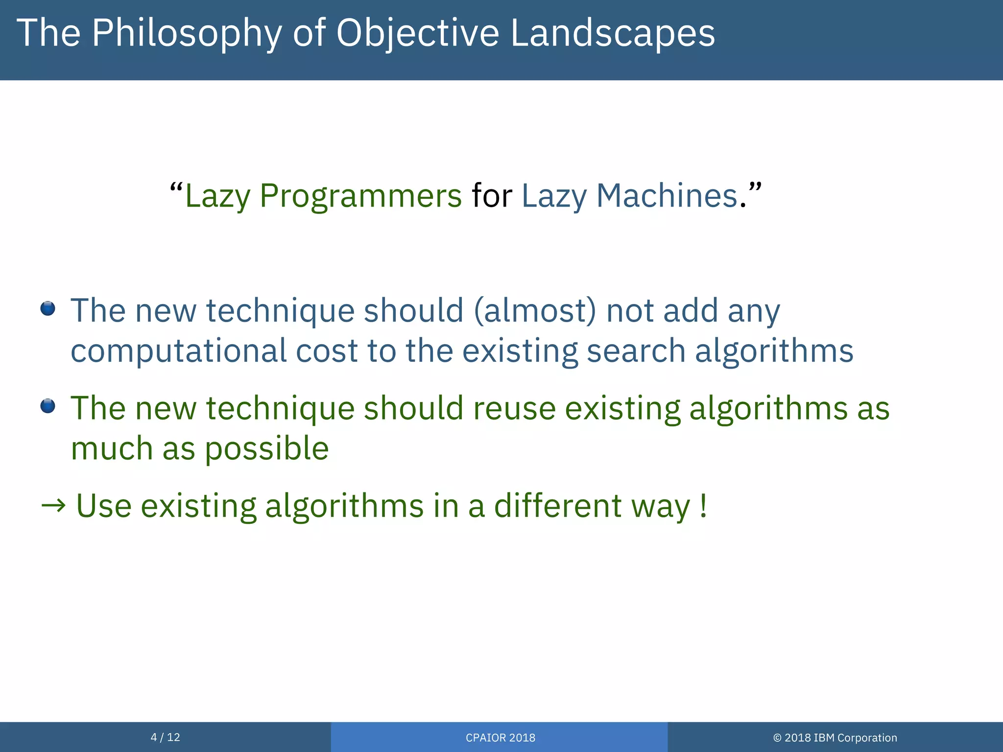 4 / 12 CPAIOR 2018 © 2018 IBM Corporation
The Philosophy of Objective Landscapes
“Lazy Programmers for Lazy Machines.”
The new technique should (almost) not add any
computational cost to the existing search algorithms
The new technique should reuse existing algorithms as
much as possible
→ Use existing algorithms in a different way !
 