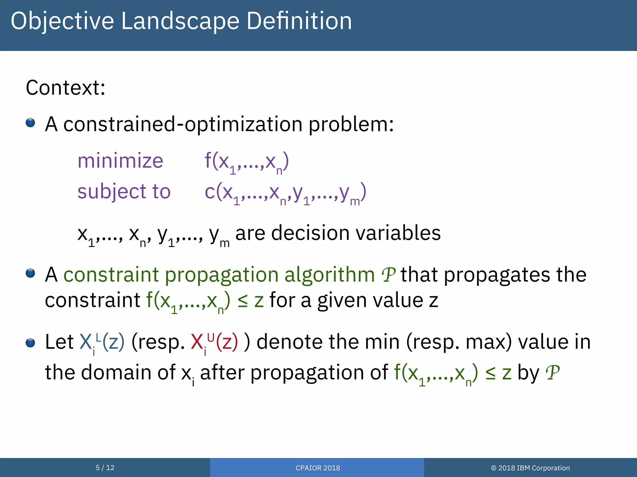 5 / 12 CPAIOR 2018 © 2018 IBM Corporation
Objective Landscape Definition
Context:
A constrained-optimization problem:
minimize f(x1
,…,xn
)
subject to c(x1
,…,xn
,y1
,…,ym
)
x1
,…, xn
, y1
,…, ym
are decision variables
A constraint propagation algorithm P that propagates the
constraint f(x1
,…,xn
) ≤ z for a given value z
Let Xi
L
(z) (resp. Xi
U
(z) ) denote the min (resp. max) value in
the domain of xi
after propagation of f(x1
,…,xn
) ≤ z by P
 