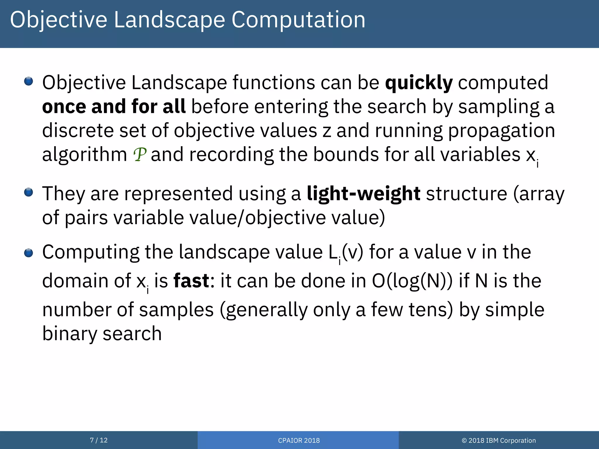7 / 12 CPAIOR 2018 © 2018 IBM Corporation
Objective Landscape Computation
Objective Landscape functions can be quickly computed
once and for all before entering the search by sampling a
discrete set of objective values z and running propagation
algorithm P and recording the bounds for all variables xi
They are represented using a light-weight structure (array
of pairs variable value/objective value)
Computing the landscape value Li
(v) for a value v in the
domain of xi
is fast: it can be done in O(log(N)) if N is the
number of samples (generally only a few tens) by simple
binary search
 