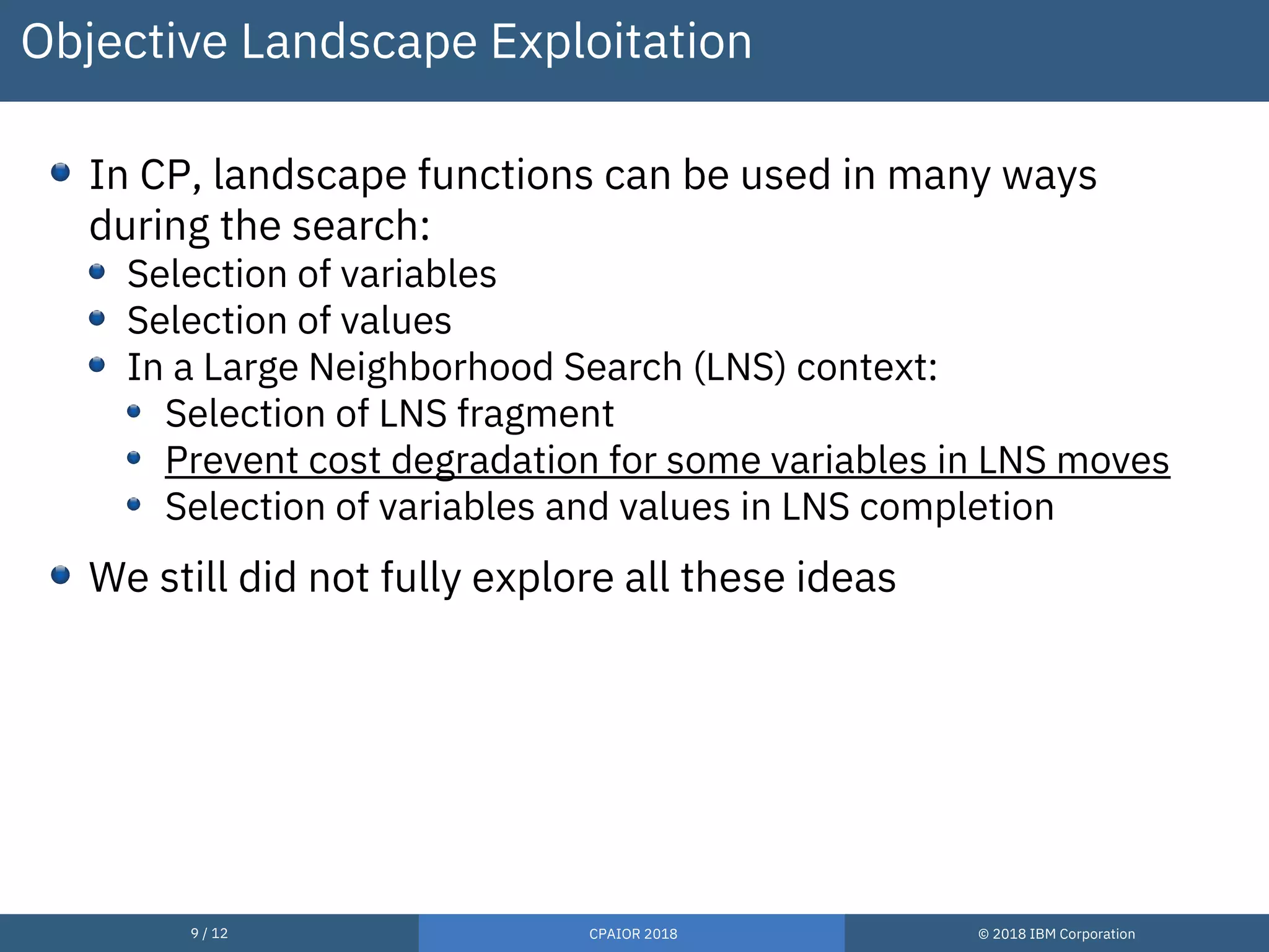 9 / 12 CPAIOR 2018 © 2018 IBM Corporation
Objective Landscape Exploitation
In CP, landscape functions can be used in many ways
during the search:
Selection of variables
Selection of values
In a Large Neighborhood Search (LNS) context:
Selection of LNS fragment
Prevent cost degradation for some variables in LNS moves
Selection of variables and values in LNS completion
We still did not fully explore all these ideas
 