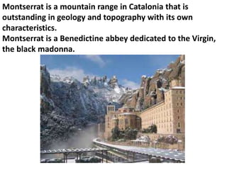 Montserrat is a mountain range in Catalonia that is 
outstanding in geology and topography with its own 
characteristics. 
Montserrat is a Benedictine abbey dedicated to the Virgin, 
the black madonna. 
 