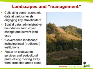 THINKING beyond the canopy
Landscapes and “management”
• Collecting socio- economic
data at various levels,
engaging key stakeholders
• Spatial data: administrative
boundaries, land cover
change and current land
uses
• “Governance landscape”
including local (traditional)
institutions
• Focus on ecosystem
services and agricultural
productivity; moving away
from protected areas alone
 