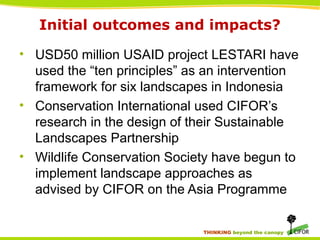 THINKING beyond the canopy
Initial outcomes and impacts?
• USD50 million USAID project LESTARI have
used the “ten principles” as an intervention
framework for six landscapes in Indonesia
• Conservation International used CIFOR’s
research in the design of their Sustainable
Landscapes Partnership
• Wildlife Conservation Society have begun to
implement landscape approaches as
advised by CIFOR on the Asia Programme
 