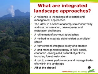 THINKING beyond the canopy
What are integrated
landscape approaches?
• A response to the failings of sectorial land
management approaches
• The latest in a series of attempts to concurrently
address conservation, development and
restoration challenges
• A refinement of previous approaches
• A method to integrate stakeholders at multiple
scales
• A framework to integrate policy and practice
• A land management strategy to fulfill social,
economic, ecological & cultural objectives,
including forest restoration
• A tool to assess performance and manage trade-
offs within the landscape
• All of the above?
 