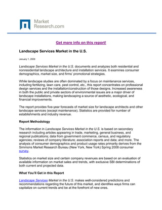 Get more info on this report!

Landscape Services Market in the U.S.

January 1, 2009


Landscape Services Market in the U.S. documents and analyzes both residential and
nonresidential landscape architecture and installation services. It examines consumer
demographics, market size, and firms’ promotional strategies.

While landscape studies are often dominated by a focus on maintenance services,
including fertilizing, lawn care, pest control, etc., this report concentrates on professional
design services and the installation/construction of those designs. Increased awareness
in both the public and private sectors of environmental issues are a major driver of
landscape installations, making landscaping a source of aesthetic, ecological, and
financial improvements.

The report provides five-year forecasts of market size for landscape architects and other
landscape services (except maintenance). Statistics are provided for number of
establishments and industry revenue.

Report Methodology

The information in Landscape Services Market in the U.S. is based on secondary
research including articles appearing in trade, marketing, general business, and
regional publications; data from government commerce, census, and regulatory
agencies; reviews of company literature; association reports and data; and more. The
analysis of consumer demographics and product usage rates primarily derives from the
Simmons Market Research Bureau (New York, New York) Spring 2008 consumer
survey.

Statistics on market size and certain company revenues are based on an evaluation of
available information on market sales and trends, with exclusive SBI determinations of
both current and projected data.

What You’ll Get in this Report

Landscape Services Market in the U.S. makes well-considered predictions and
recommendations regarding the future of this market, and identifies ways firms can
capitalize on current trends and be at the forefront of new ones.
 