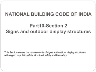 NATIONAL BUILDING CODE OF INDIA
Part10-Section 2
Signs and outdoor display structures
This Section covers the requirements of signs and outdoor display structures
with regard to public safety, structural safety and fire safety.
 