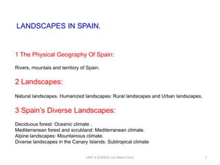 LANDSCAPES IN SPAIN.

1 The Physical Geography Of Spain:
Rivers, mountais and territory of Spain.

2 Landscapes:
Natural landscapes. Humanized landscapes: Rural landscapes and Urban landscapes.

3 Spain’s Diverse Landscapes:
Deciduous forest: Oceanic climate .
Mediterranean forest and scrubland: Mediterranean climate.
Alpine landscapes: Mountainous climate.
Diverse landscapes in the Canary Islands: Subtropical climate
UNIT 4 SCIENCE Luis Marín Ortiz

1

 