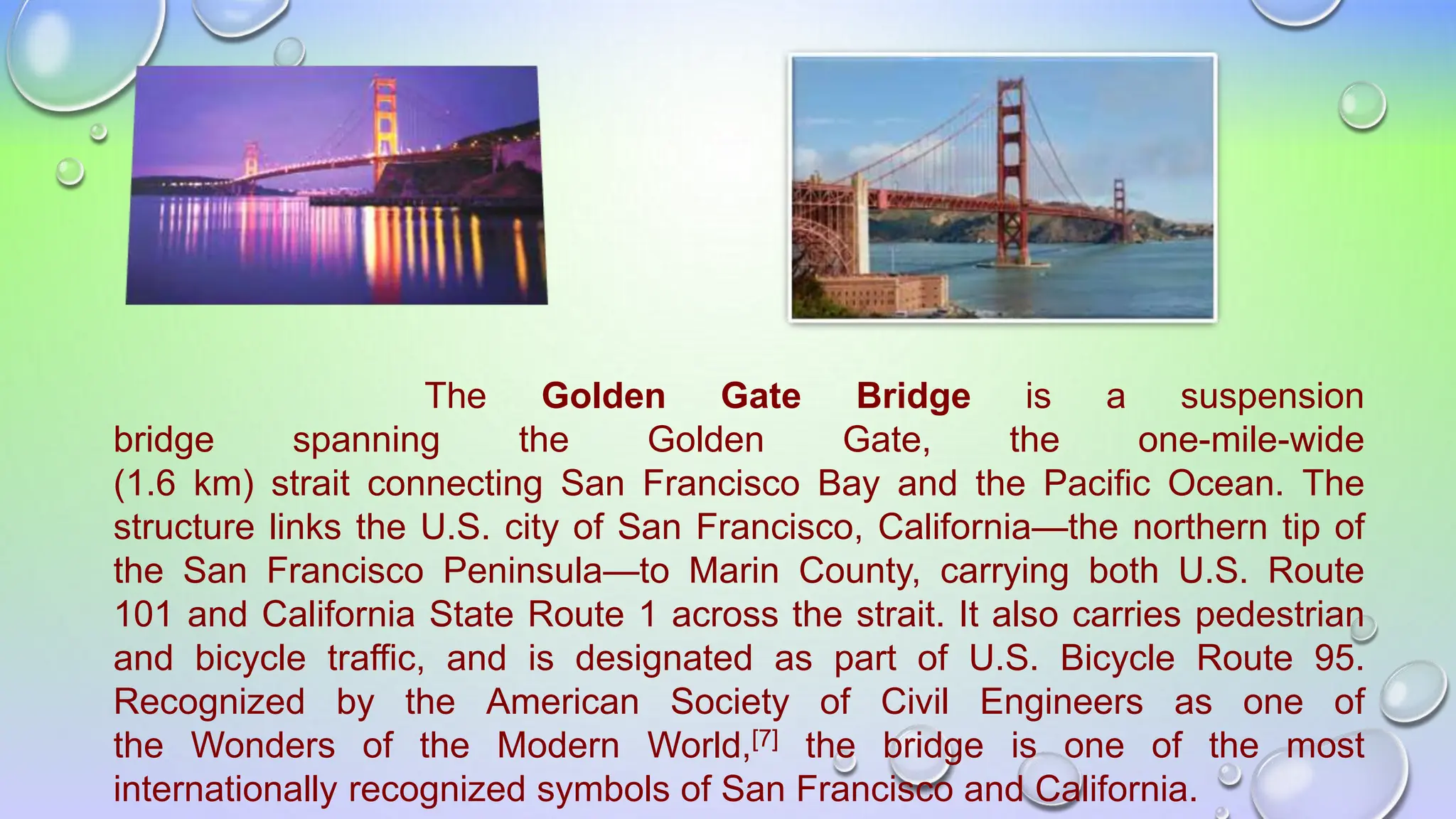 The Golden Gate Bridge is a suspension
bridge spanning the Golden Gate, the one-mile-wide
(1.6 km) strait connecting San Francisco Bay and the Pacific Ocean. The
structure links the U.S. city of San Francisco, California—the northern tip of
the San Francisco Peninsula—to Marin County, carrying both U.S. Route
101 and California State Route 1 across the strait. It also carries pedestrian
and bicycle traffic, and is designated as part of U.S. Bicycle Route 95.
Recognized by the American Society of Civil Engineers as one of
the Wonders of the Modern World,[7] the bridge is one of the most
internationally recognized symbols of San Francisco and California.
 