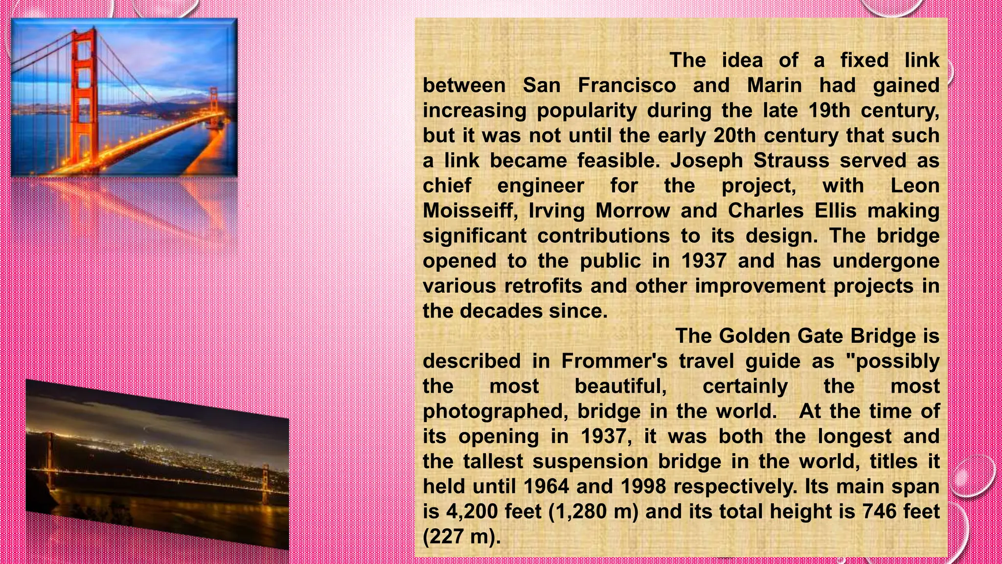 The idea of a fixed link
between San Francisco and Marin had gained
increasing popularity during the late 19th century,
but it was not until the early 20th century that such
a link became feasible. Joseph Strauss served as
chief engineer for the project, with Leon
Moisseiff, Irving Morrow and Charles Ellis making
significant contributions to its design. The bridge
opened to the public in 1937 and has undergone
various retrofits and other improvement projects in
the decades since.
The Golden Gate Bridge is
described in Frommer's travel guide as "possibly
the most beautiful, certainly the most
photographed, bridge in the world. At the time of
its opening in 1937, it was both the longest and
the tallest suspension bridge in the world, titles it
held until 1964 and 1998 respectively. Its main span
is 4,200 feet (1,280 m) and its total height is 746 feet
(227 m).
 
