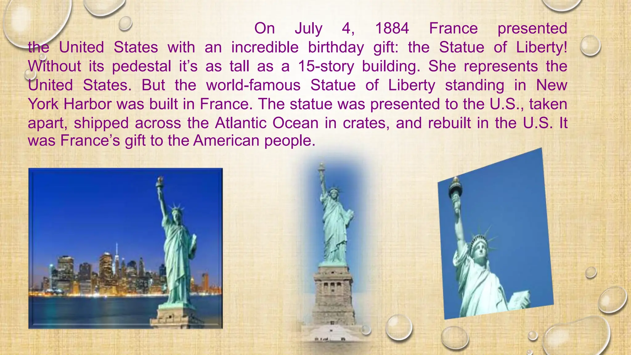 On July 4, 1884 France presented
the United States with an incredible birthday gift: the Statue of Liberty!
Without its pedestal it’s as tall as a 15-story building. She represents the
United States. But the world-famous Statue of Liberty standing in New
York Harbor was built in France. The statue was presented to the U.S., taken
apart, shipped across the Atlantic Ocean in crates, and rebuilt in the U.S. It
was France’s gift to the American people.
 