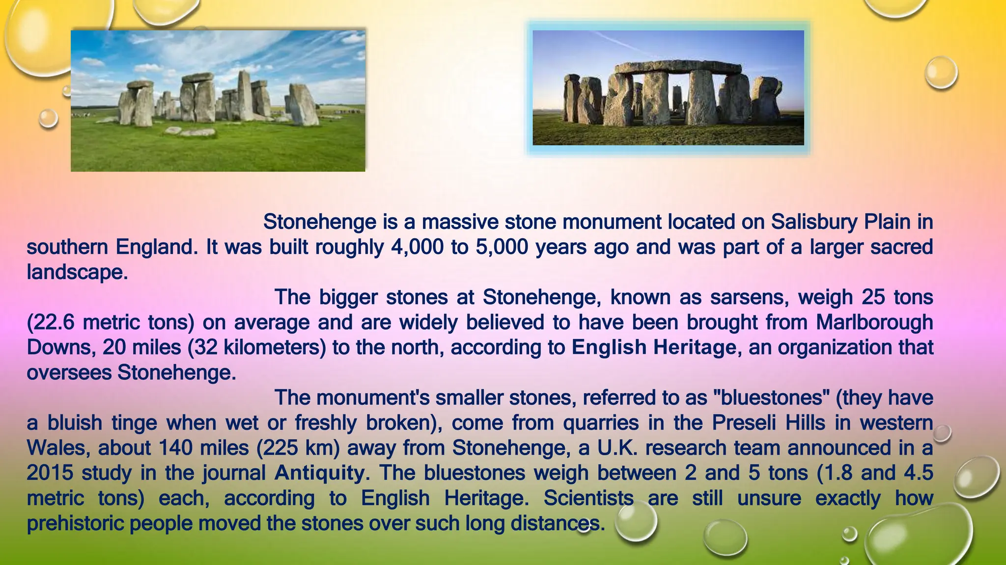 Stonehenge is a massive stone monument located on Salisbury Plain in
southern England. It was built roughly 4,000 to 5,000 years ago and was part of a larger sacred
landscape.
The bigger stones at Stonehenge, known as sarsens, weigh 25 tons
(22.6 metric tons) on average and are widely believed to have been brought from Marlborough
Downs, 20 miles (32 kilometers) to the north, according to English Heritage, an organization that
oversees Stonehenge.
The monument's smaller stones, referred to as "bluestones" (they have
a bluish tinge when wet or freshly broken), come from quarries in the Preseli Hills in western
Wales, about 140 miles (225 km) away from Stonehenge, a U.K. research team announced in a
2015 study in the journal Antiquity. The bluestones weigh between 2 and 5 tons (1.8 and 4.5
metric tons) each, according to English Heritage. Scientists are still unsure exactly how
prehistoric people moved the stones over such long distances.
 