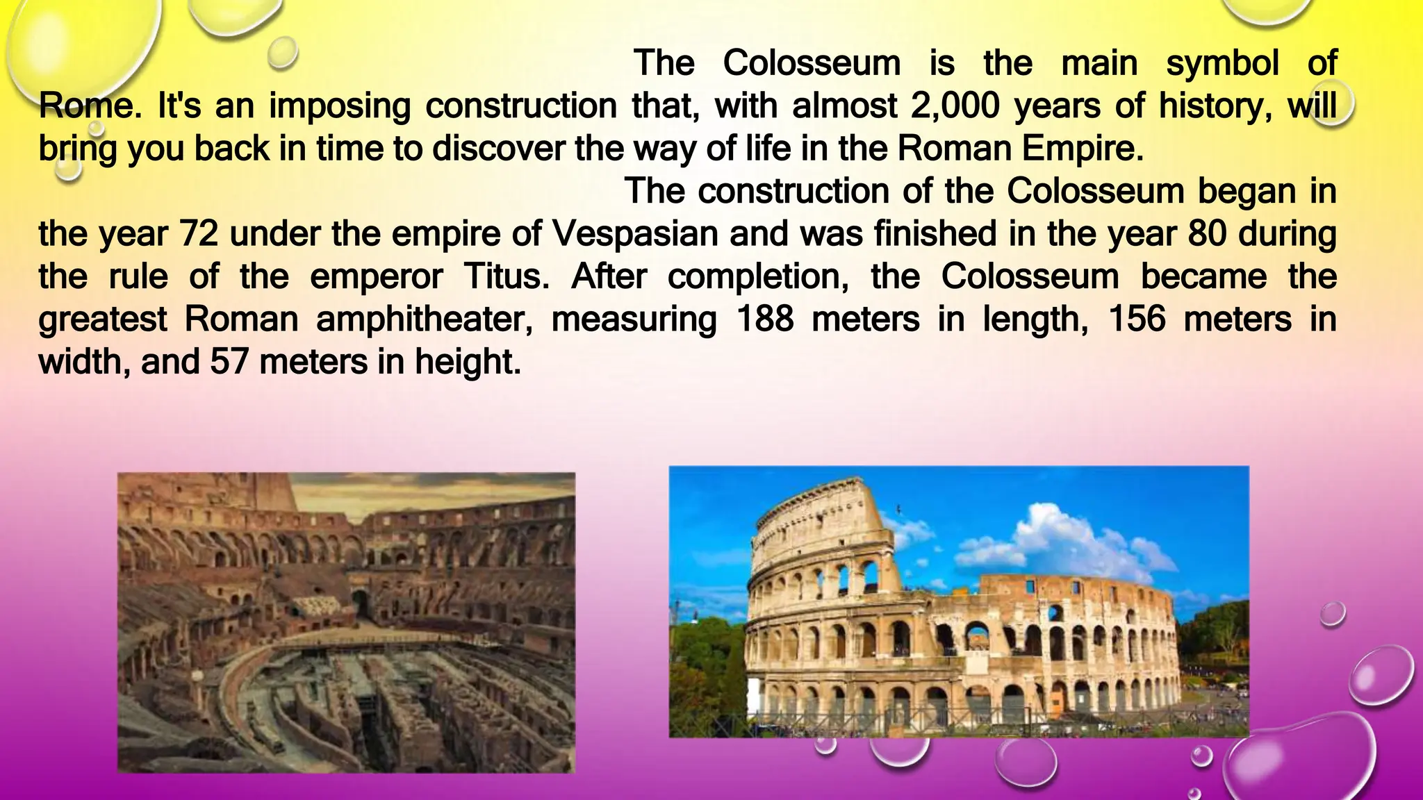 The Colosseum is the main symbol of
Rome. It's an imposing construction that, with almost 2,000 years of history, will
bring you back in time to discover the way of life in the Roman Empire.
The construction of the Colosseum began in
the year 72 under the empire of Vespasian and was finished in the year 80 during
the rule of the emperor Titus. After completion, the Colosseum became the
greatest Roman amphitheater, measuring 188 meters in length, 156 meters in
width, and 57 meters in height.
 