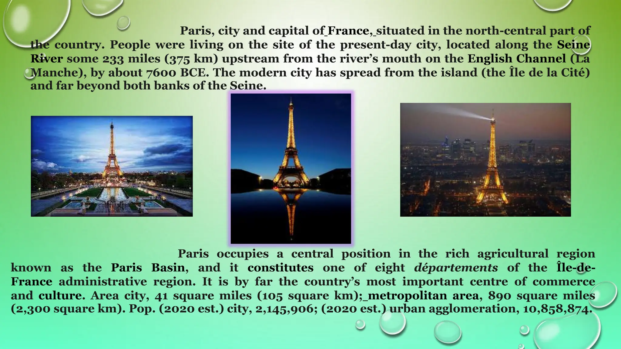 Paris, city and capital of France, situated in the north-central part of
the country. People were living on the site of the present-day city, located along the Seine
River some 233 miles (375 km) upstream from the river’s mouth on the English Channel (La
Manche), by about 7600 BCE. The modern city has spread from the island (the Île de la Cité)
and far beyond both banks of the Seine.
Paris occupies a central position in the rich agricultural region
known as the Paris Basin, and it constitutes one of eight départements of the Île-de-
France administrative region. It is by far the country’s most important centre of commerce
and culture. Area city, 41 square miles (105 square km); metropolitan area, 890 square miles
(2,300 square km). Pop. (2020 est.) city, 2,145,906; (2020 est.) urban agglomeration, 10,858,874.
 