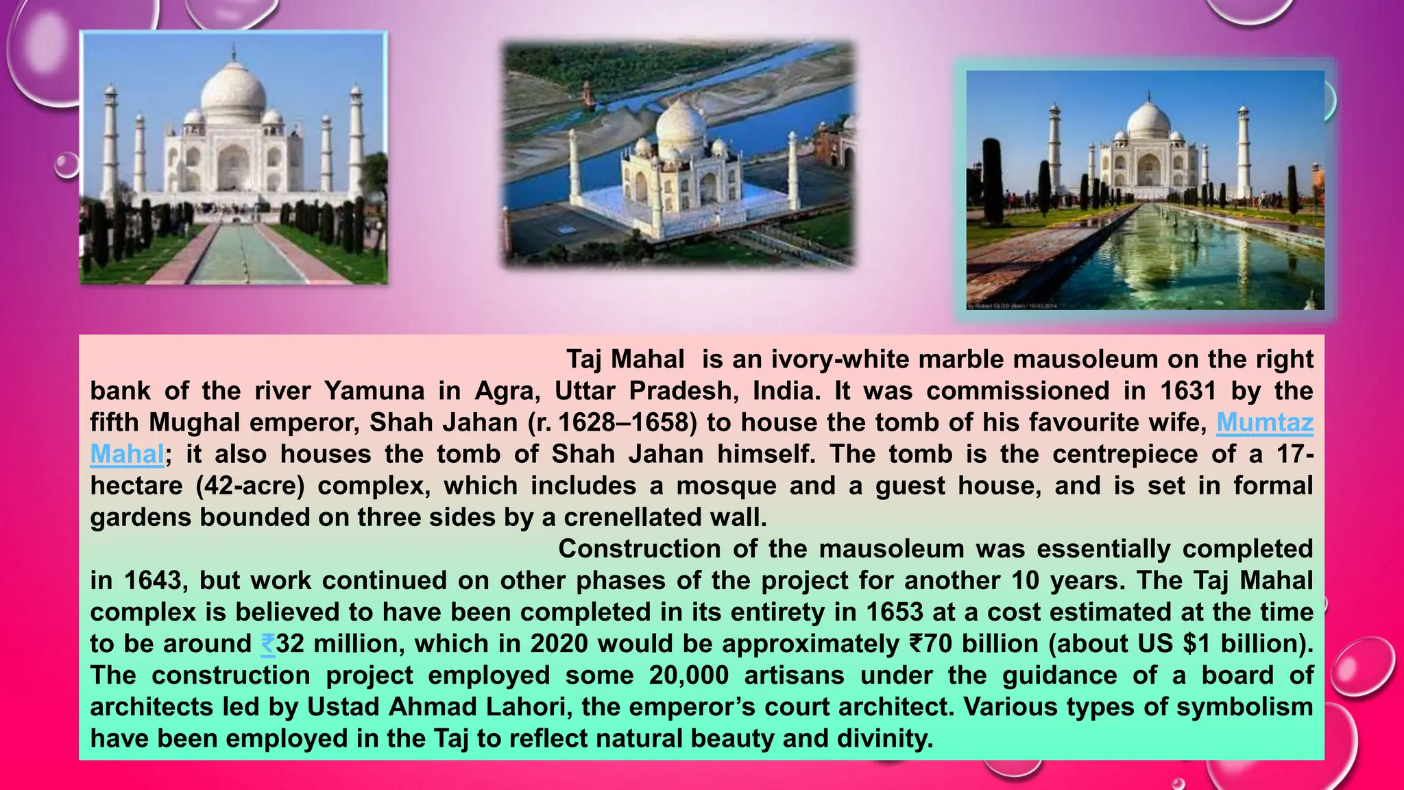 Taj Mahal is an ivory-white marble mausoleum on the right
bank of the river Yamuna in Agra, Uttar Pradesh, India. It was commissioned in 1631 by the
fifth Mughal emperor, Shah Jahan (r. 1628–1658) to house the tomb of his favourite wife, Mumtaz
Mahal; it also houses the tomb of Shah Jahan himself. The tomb is the centrepiece of a 17-
hectare (42-acre) complex, which includes a mosque and a guest house, and is set in formal
gardens bounded on three sides by a crenellated wall.
Construction of the mausoleum was essentially completed
in 1643, but work continued on other phases of the project for another 10 years. The Taj Mahal
complex is believed to have been completed in its entirety in 1653 at a cost estimated at the time
to be around ₹32 million, which in 2020 would be approximately ₹70 billion (about US $1 billion).
The construction project employed some 20,000 artisans under the guidance of a board of
architects led by Ustad Ahmad Lahori, the emperor’s court architect. Various types of symbolism
have been employed in the Taj to reflect natural beauty and divinity.
 