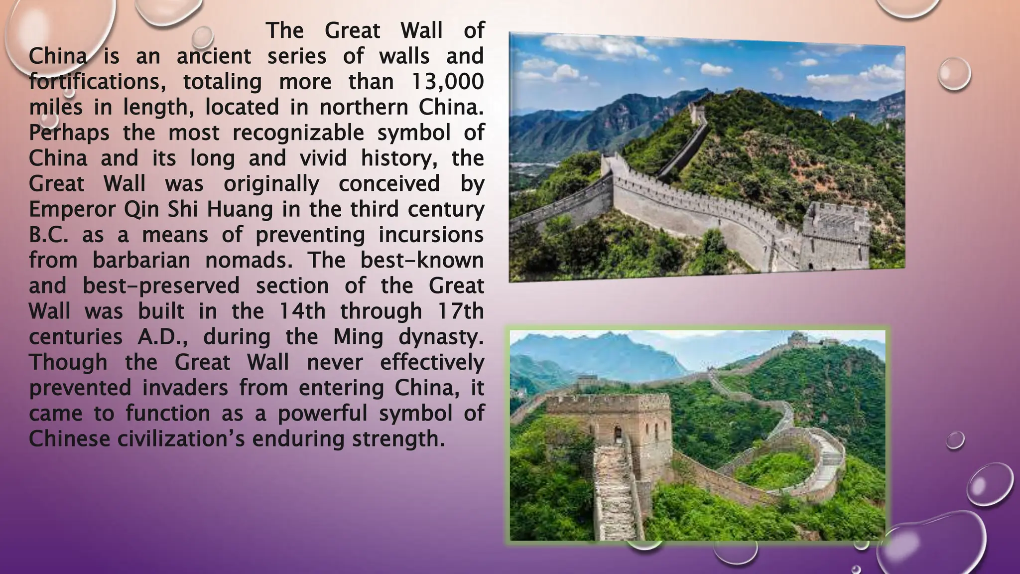 The Great Wall of
China is an ancient series of walls and
fortifications, totaling more than 13,000
miles in length, located in northern China.
Perhaps the most recognizable symbol of
China and its long and vivid history, the
Great Wall was originally conceived by
Emperor Qin Shi Huang in the third century
B.C. as a means of preventing incursions
from barbarian nomads. The best-known
and best-preserved section of the Great
Wall was built in the 14th through 17th
centuries A.D., during the Ming dynasty.
Though the Great Wall never effectively
prevented invaders from entering China, it
came to function as a powerful symbol of
Chinese civilization’s enduring strength.
 