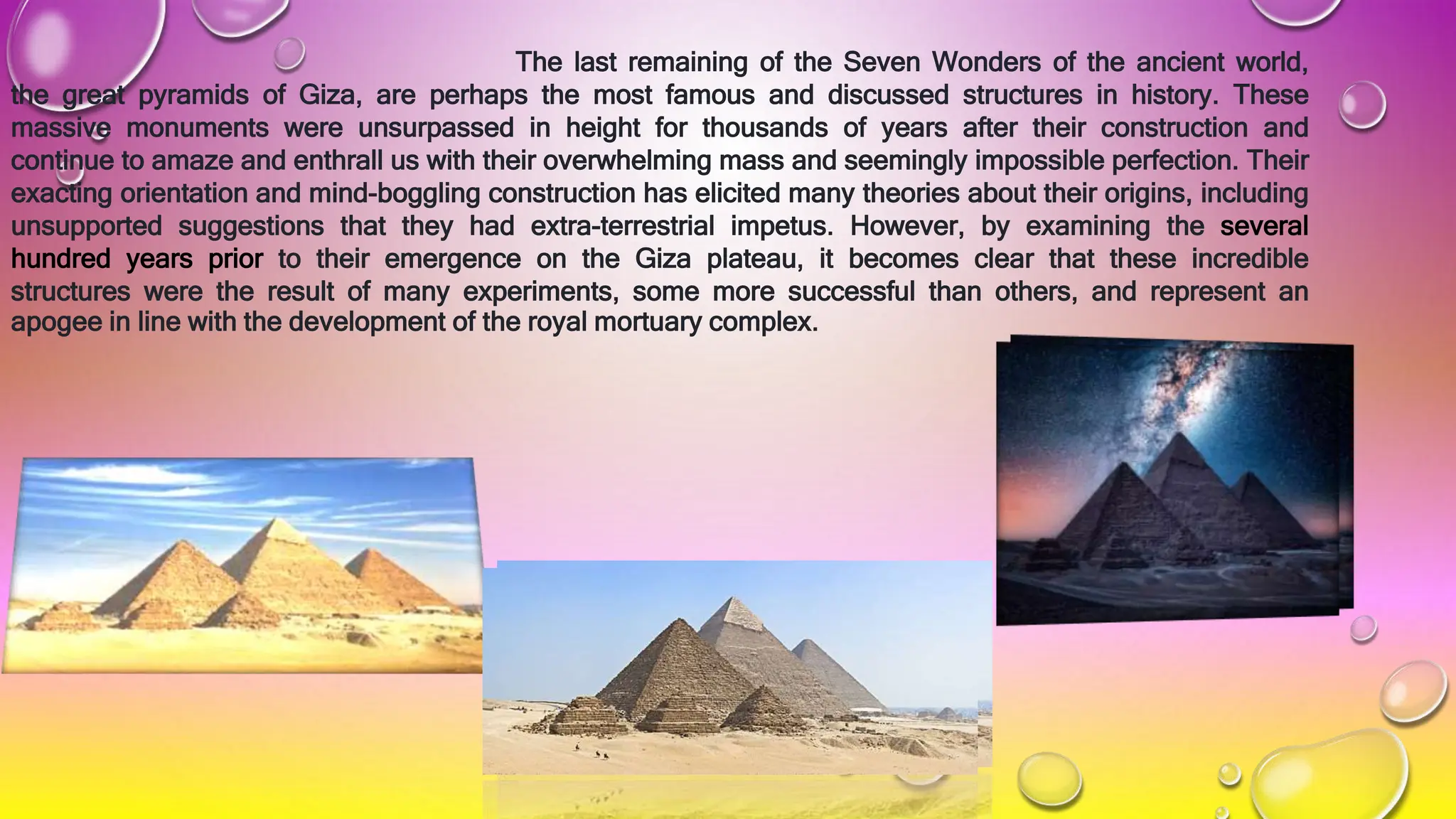 The last remaining of the Seven Wonders of the ancient world,
the great pyramids of Giza, are perhaps the most famous and discussed structures in history. These
massive monuments were unsurpassed in height for thousands of years after their construction and
continue to amaze and enthrall us with their overwhelming mass and seemingly impossible perfection. Their
exacting orientation and mind-boggling construction has elicited many theories about their origins, including
unsupported suggestions that they had extra-terrestrial impetus. However, by examining the several
hundred years prior to their emergence on the Giza plateau, it becomes clear that these incredible
structures were the result of many experiments, some more successful than others, and represent an
apogee in line with the development of the royal mortuary complex.
 