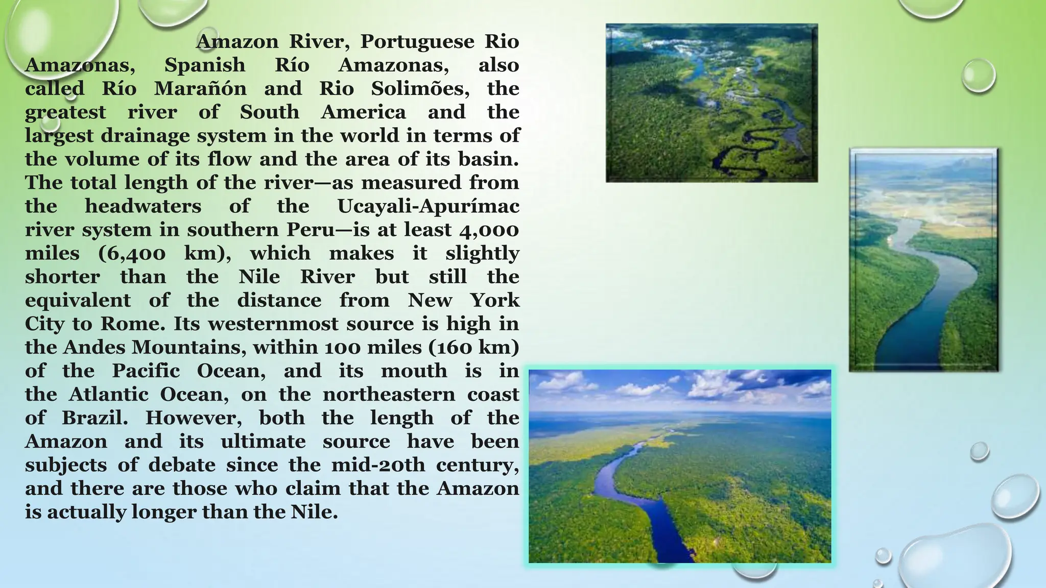 Amazon River, Portuguese Rio
Amazonas, Spanish Río Amazonas, also
called Río Marañón and Rio Solimões, the
greatest river of South America and the
largest drainage system in the world in terms of
the volume of its flow and the area of its basin.
The total length of the river—as measured from
the headwaters of the Ucayali-Apurímac
river system in southern Peru—is at least 4,000
miles (6,400 km), which makes it slightly
shorter than the Nile River but still the
equivalent of the distance from New York
City to Rome. Its westernmost source is high in
the Andes Mountains, within 100 miles (160 km)
of the Pacific Ocean, and its mouth is in
the Atlantic Ocean, on the northeastern coast
of Brazil. However, both the length of the
Amazon and its ultimate source have been
subjects of debate since the mid-20th century,
and there are those who claim that the Amazon
is actually longer than the Nile.
 