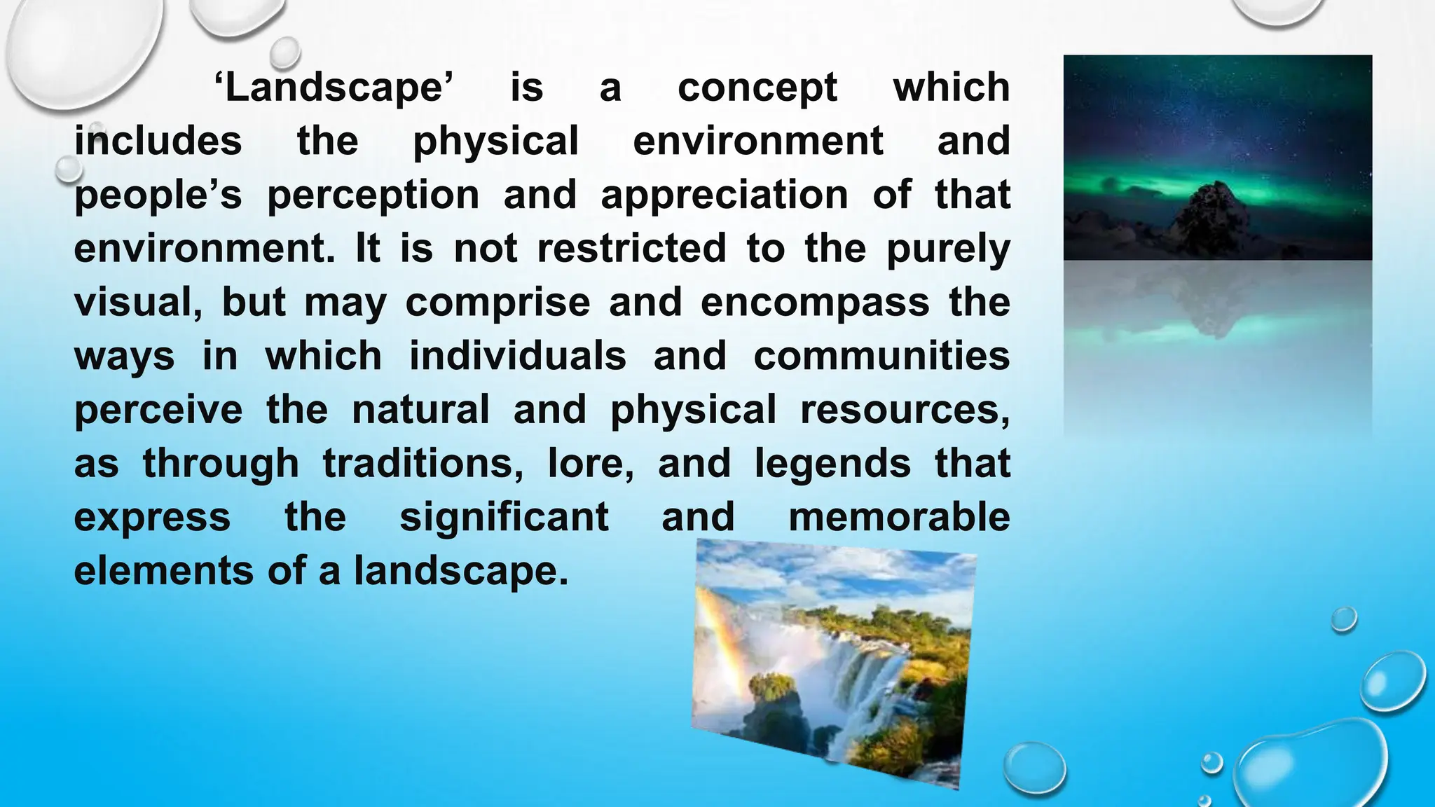 ‘Landscape’ is a concept which
includes the physical environment and
people’s perception and appreciation of that
environment. It is not restricted to the purely
visual, but may comprise and encompass the
ways in which individuals and communities
perceive the natural and physical resources,
as through traditions, lore, and legends that
express the significant and memorable
elements of a landscape.
 