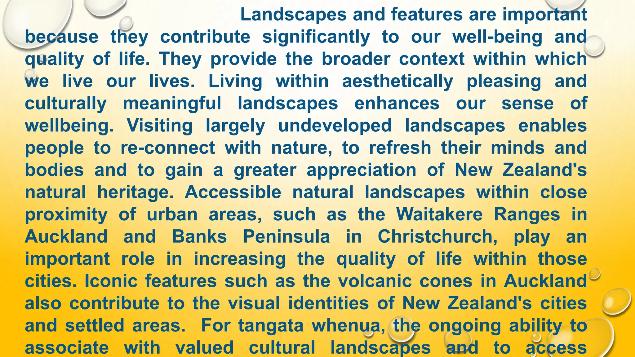 Landscapes and features are important
because they contribute significantly to our well-being and
quality of life. They provide the broader context within which
we live our lives. Living within aesthetically pleasing and
culturally meaningful landscapes enhances our sense of
wellbeing. Visiting largely undeveloped landscapes enables
people to re-connect with nature, to refresh their minds and
bodies and to gain a greater appreciation of New Zealand's
natural heritage. Accessible natural landscapes within close
proximity of urban areas, such as the Waitakere Ranges in
Auckland and Banks Peninsula in Christchurch, play an
important role in increasing the quality of life within those
cities. Iconic features such as the volcanic cones in Auckland
also contribute to the visual identities of New Zealand's cities
and settled areas. For tangata whenua, the ongoing ability to
associate with valued cultural landscapes and to access
 