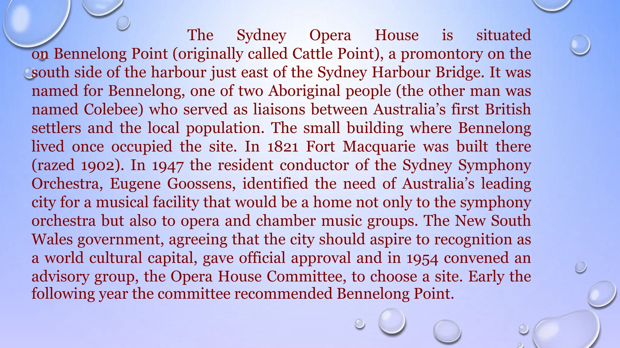 The Sydney Opera House is situated
on Bennelong Point (originally called Cattle Point), a promontory on the
south side of the harbour just east of the Sydney Harbour Bridge. It was
named for Bennelong, one of two Aboriginal people (the other man was
named Colebee) who served as liaisons between Australia’s first British
settlers and the local population. The small building where Bennelong
lived once occupied the site. In 1821 Fort Macquarie was built there
(razed 1902). In 1947 the resident conductor of the Sydney Symphony
Orchestra, Eugene Goossens, identified the need of Australia’s leading
city for a musical facility that would be a home not only to the symphony
orchestra but also to opera and chamber music groups. The New South
Wales government, agreeing that the city should aspire to recognition as
a world cultural capital, gave official approval and in 1954 convened an
advisory group, the Opera House Committee, to choose a site. Early the
following year the committee recommended Bennelong Point.
 