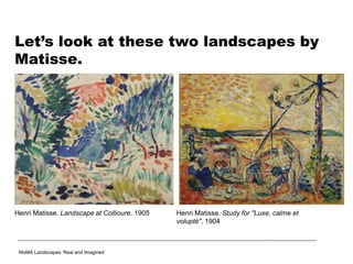 Let’s look at these two landscapes by
Matisse.
MoMA Landscapes: Real and Imagined
Henri Matisse. Study for "Luxe, calme et
volupté". 1904
Henri Matisse. Landscape at Collioure. 1905
 