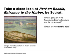 Take a close look at Port-en-Bessin,
Entrance to the Harbor, by Seurat.
• What is going on in the
foreground, the middle ground
and the background?
• What is the mood of this place?
Georges-Pierre Seurat. Port-en-Bessin, Entrance
to the Harbor. 1888
MoMA Landscapes: Real and Imagined Theme
 