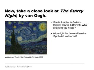 Now, take a close look at The Starry
Night, by van Gogh.
• How is it similar to Port-en-
Bessin? How is it different? What
details do you notice?
• Why might this be considered a
‘Symbolist’ work of art?
Vincent van Gogh. The Starry Night. June 1889
MoMA Landscapes: Real and Imagined Theme
 